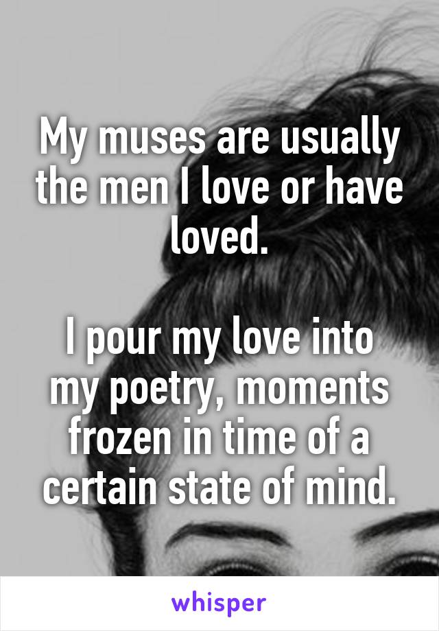 My muses are usually the men I love or have loved.

I pour my love into my poetry, moments frozen in time of a certain state of mind.