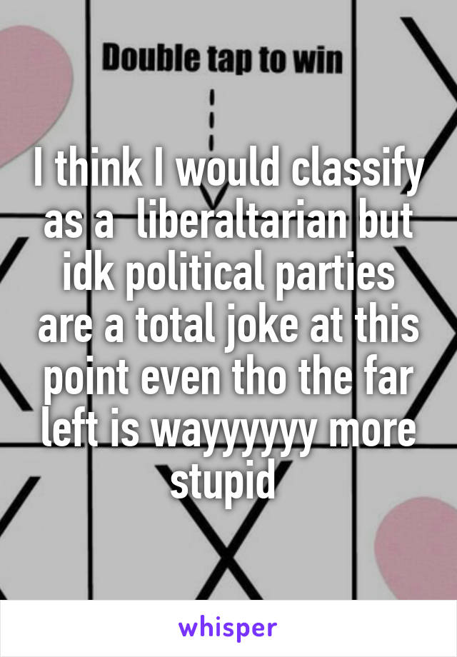 I think I would classify as a  liberaltarian but idk political parties are a total joke at this point even tho the far left is wayyyyyy more stupid 