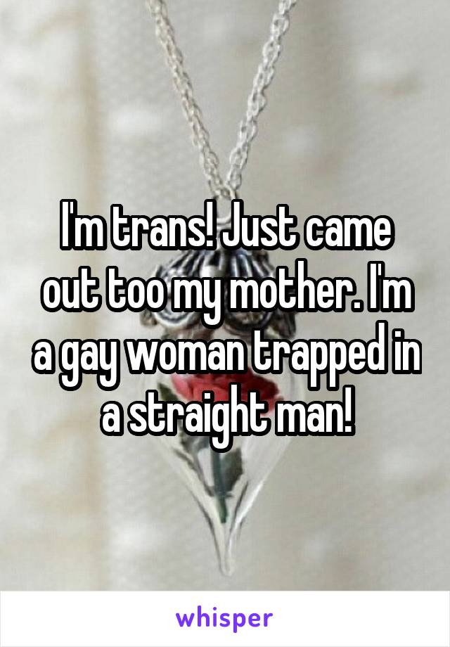 I'm trans! Just came out too my mother. I'm a gay woman trapped in a straight man!