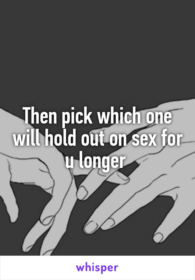 Then pick which one will hold out on sex for u longer 