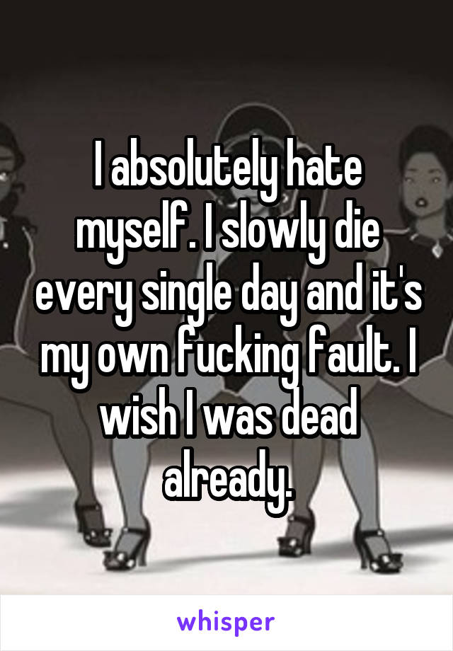 I absolutely hate myself. I slowly die every single day and it's my own fucking fault. I wish I was dead already.