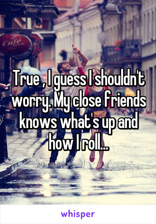 True , I guess I shouldn't worry. My close friends knows what's up and how I roll...