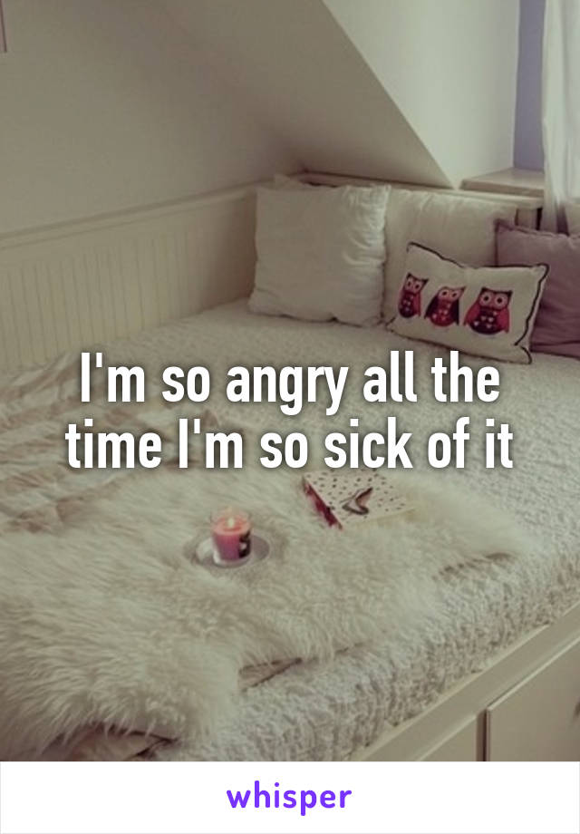 I'm so angry all the time I'm so sick of it