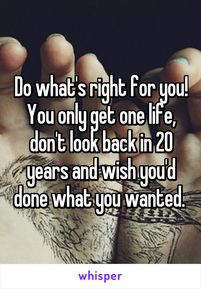 Do what's right for you! You only get one life, don't look back in 20 years and wish you'd done what you wanted. 