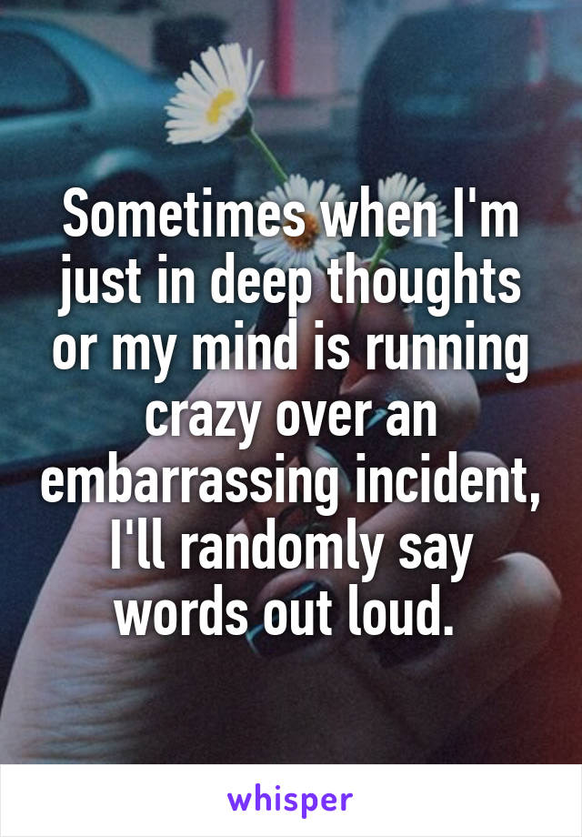 Sometimes when I'm just in deep thoughts or my mind is running crazy over an embarrassing incident, I'll randomly say words out loud. 