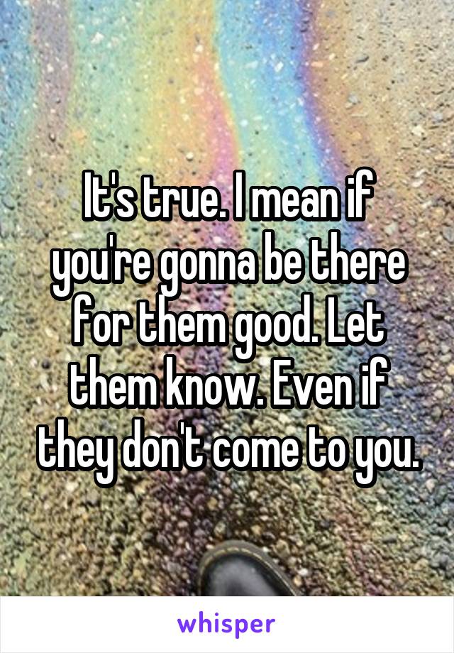 It's true. I mean if you're gonna be there for them good. Let them know. Even if they don't come to you.