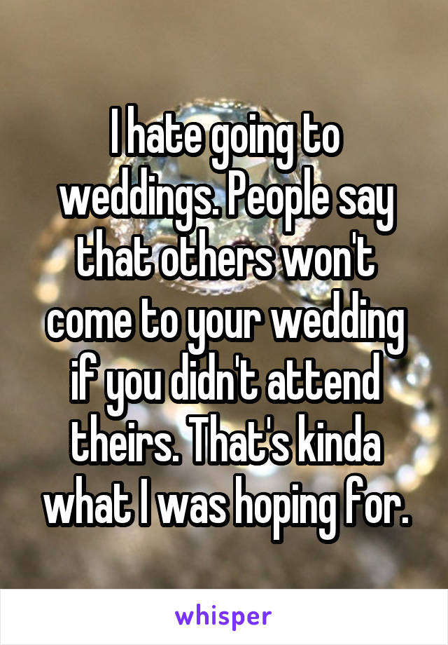 I hate going to weddings. People say that others won't come to your wedding if you didn't attend theirs. That's kinda what I was hoping for.