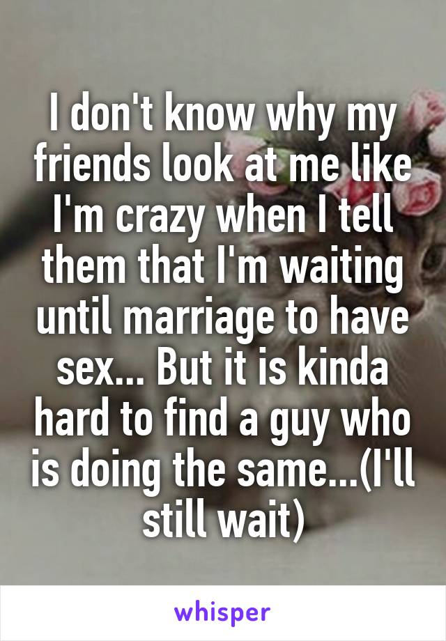 I don't know why my friends look at me like I'm crazy when I tell them that I'm waiting until marriage to have sex... But it is kinda hard to find a guy who is doing the same...(I'll still wait)