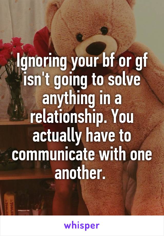 Ignoring your bf or gf isn't going to solve anything in a relationship. You actually have to communicate with one another. 