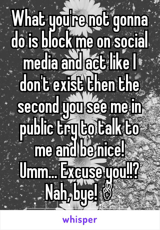 What you're not gonna do is block me on social media and act like I don't exist then the second you see me in public try to talk to me and be nice!
 Umm... Excuse you!!? 
Nah, bye! ✌
