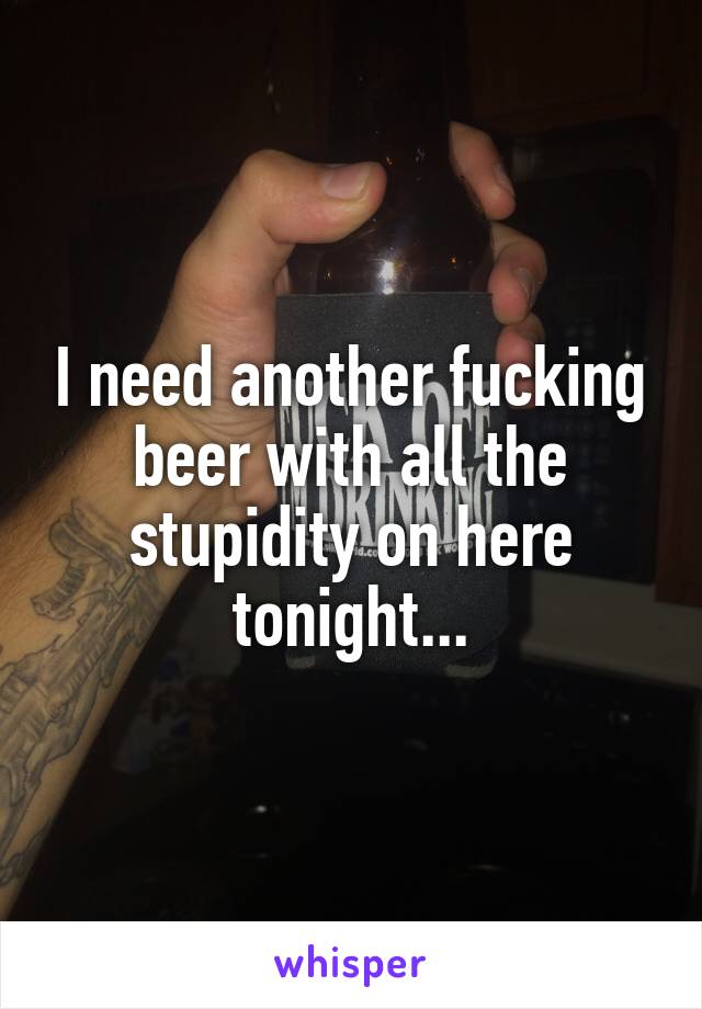 I need another fucking beer with all the stupidity on here tonight...