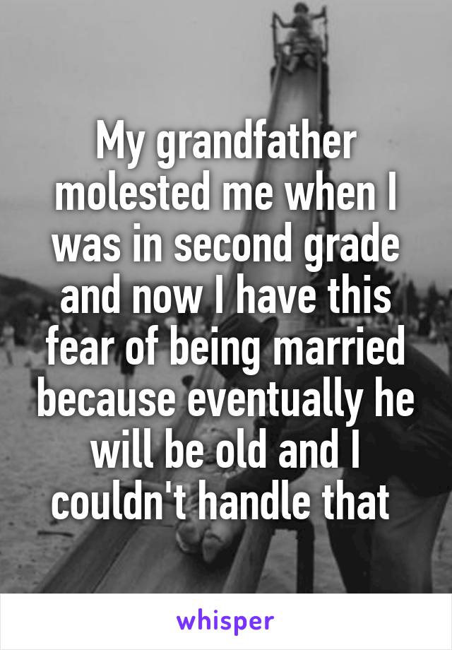 My grandfather molested me when I was in second grade and now I have this fear of being married because eventually he will be old and I couldn't handle that 