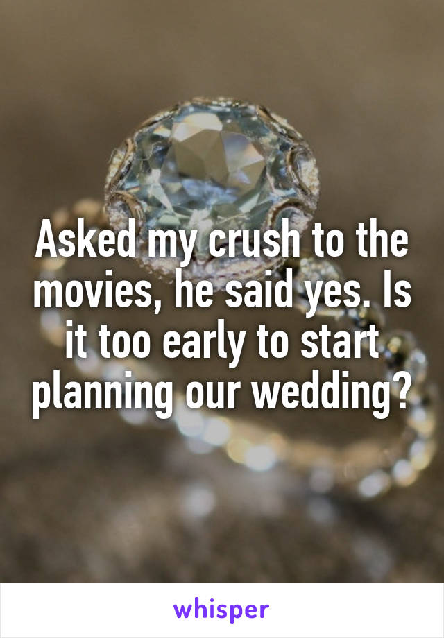 Asked my crush to the movies, he said yes. Is it too early to start planning our wedding?