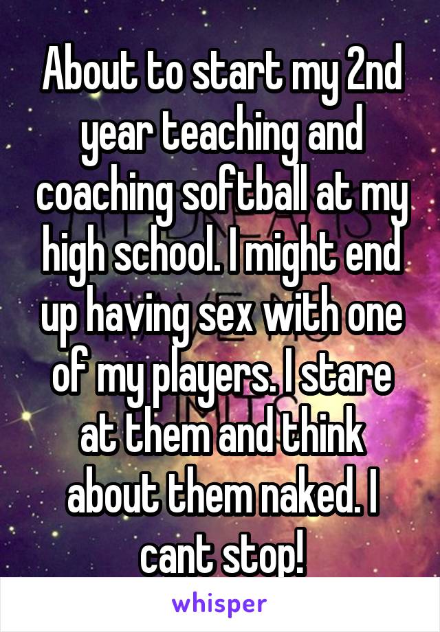 About to start my 2nd year teaching and coaching softball at my high school. I might end up having sex with one of my players. I stare at them and think about them naked. I cant stop!