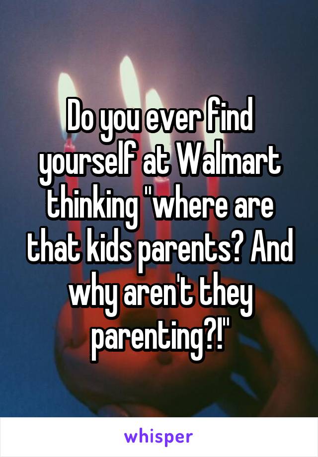 Do you ever find yourself at Walmart thinking "where are that kids parents? And why aren't they parenting?!"