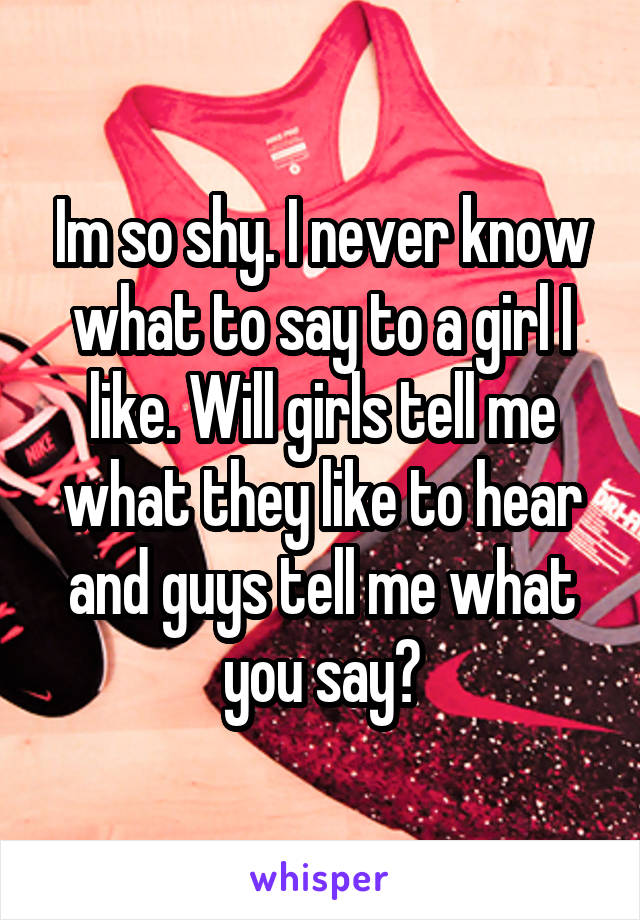 Im so shy. I never know what to say to a girl I like. Will girls tell me what they like to hear and guys tell me what you say?