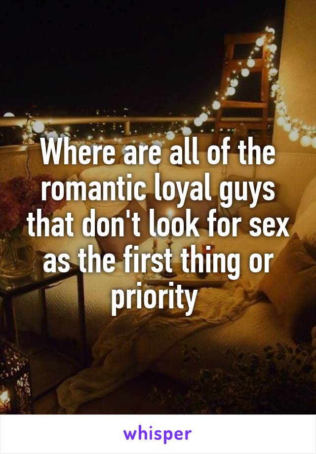 Where are all of the romantic loyal guys that don't look for sex as the first thing or priority 