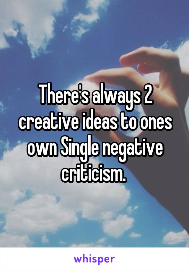 There's always 2 creative ideas to ones own Single negative criticism. 