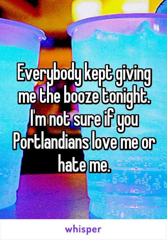 Everybody kept giving me the booze tonight. I'm not sure if you Portlandians love me or hate me.