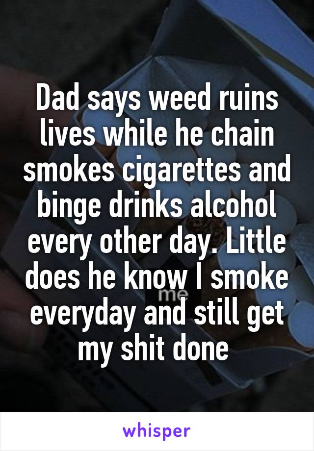 Dad says weed ruins lives while he chain smokes cigarettes and binge drinks alcohol every other day. Little does he know I smoke everyday and still get my shit done 