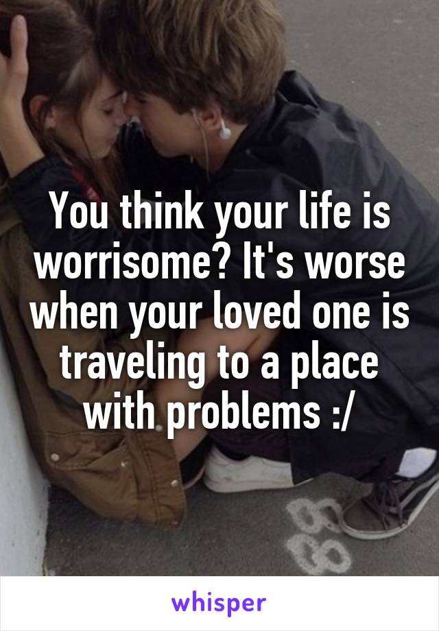 You think your life is worrisome? It's worse when your loved one is traveling to a place with problems :/