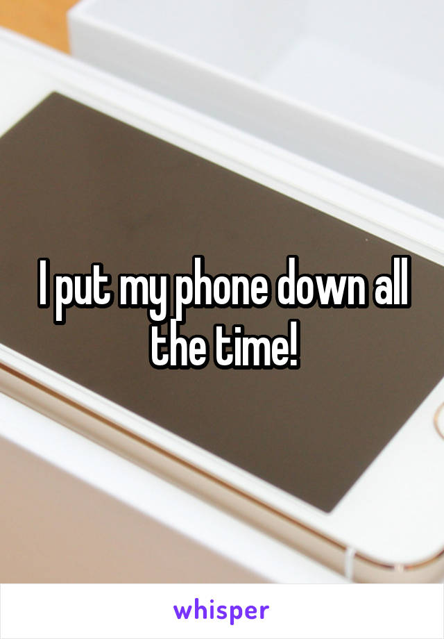 I put my phone down all the time!