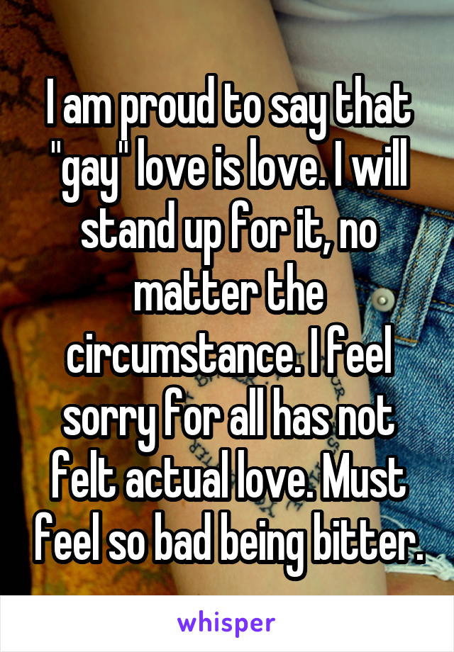 I am proud to say that "gay" love is love. I will stand up for it, no matter the circumstance. I feel sorry for all has not felt actual love. Must feel so bad being bitter.