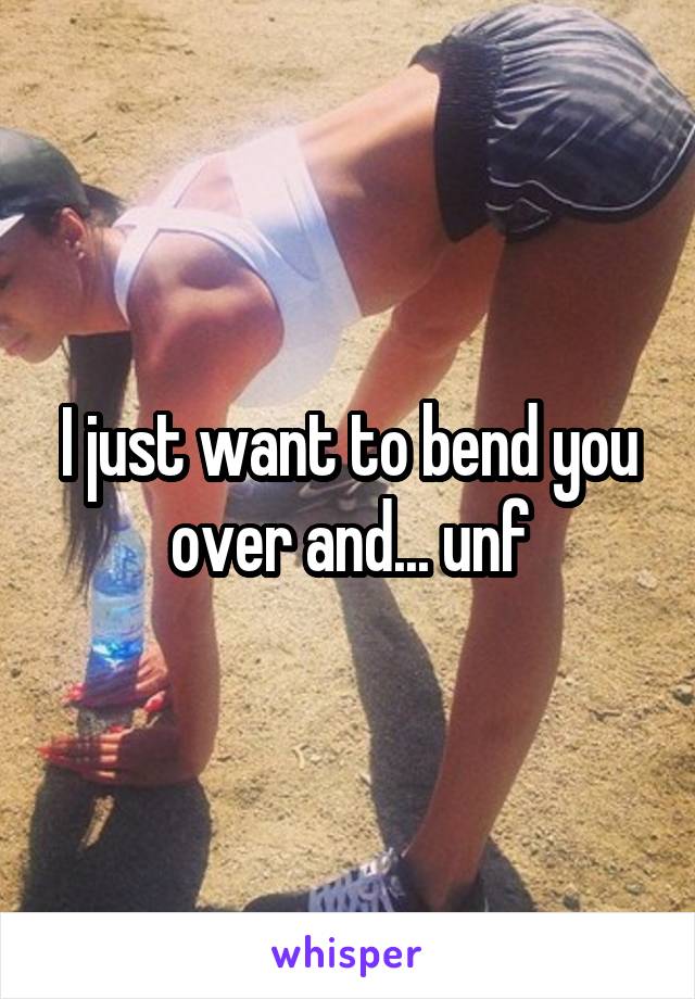 I just want to bend you over and... unf