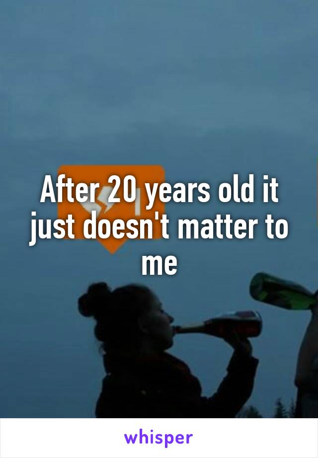 After 20 years old it just doesn't matter to me