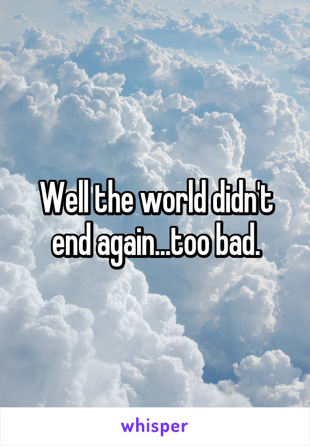 Well the world didn't end again...too bad.