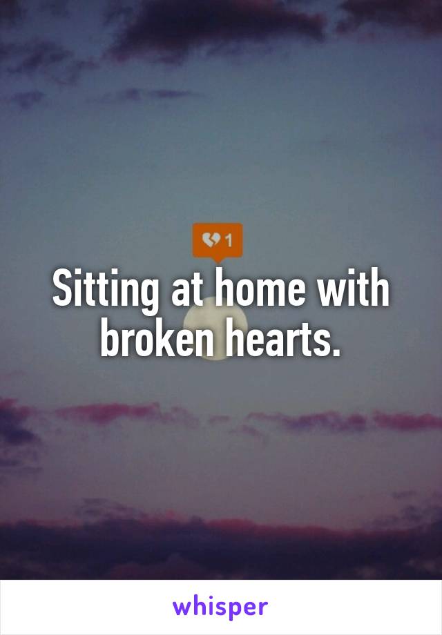 Sitting at home with broken hearts.