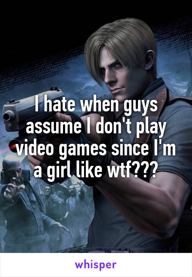 I hate when guys assume I don't play video games since I'm a girl like wtf???