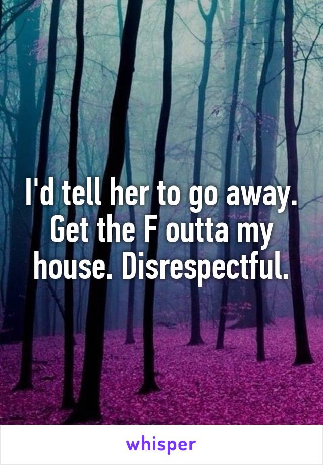 I'd tell her to go away. Get the F outta my house. Disrespectful.