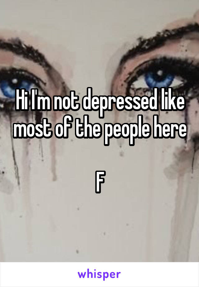 Hi I'm not depressed like most of the people here 
F