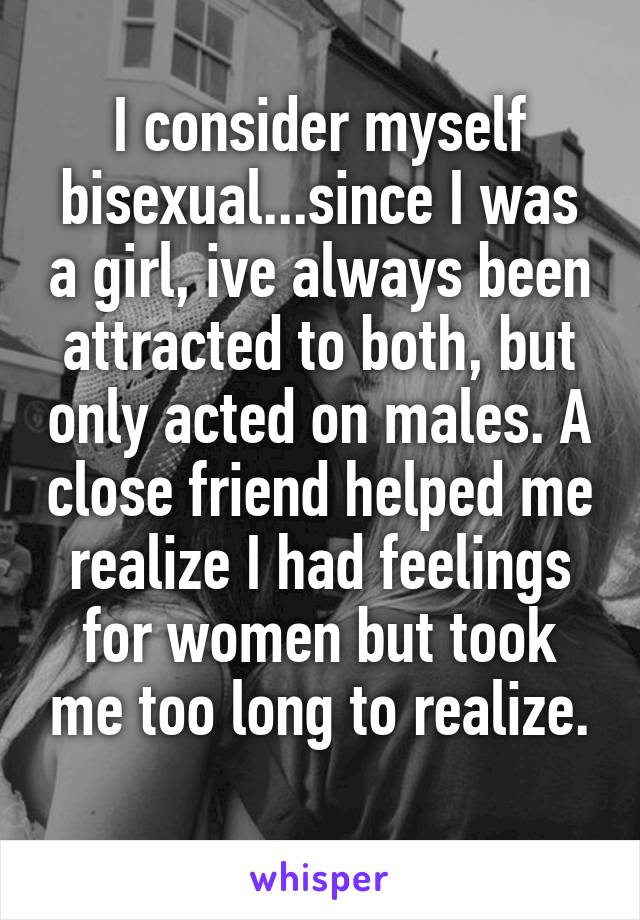 I consider myself bisexual...since I was a girl, ive always been attracted to both, but only acted on males. A close friend helped me realize I had feelings for women but took me too long to realize.
