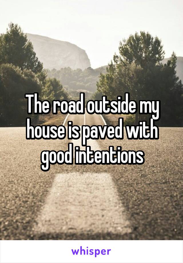 The road outside my house is paved with good intentions