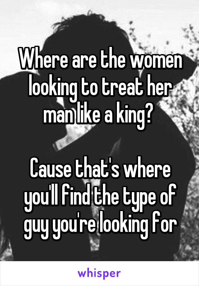 Where are the women looking to treat her man like a king? 

Cause that's where you'll find the type of guy you're looking for