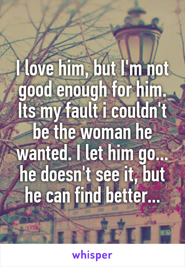 I love him, but I'm not good enough for him. Its my fault i couldn't be the woman he wanted. I let him go... he doesn't see it, but he can find better...