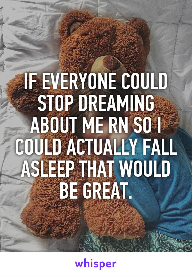 IF EVERYONE COULD STOP DREAMING ABOUT ME RN SO I COULD ACTUALLY FALL ASLEEP THAT WOULD BE GREAT.