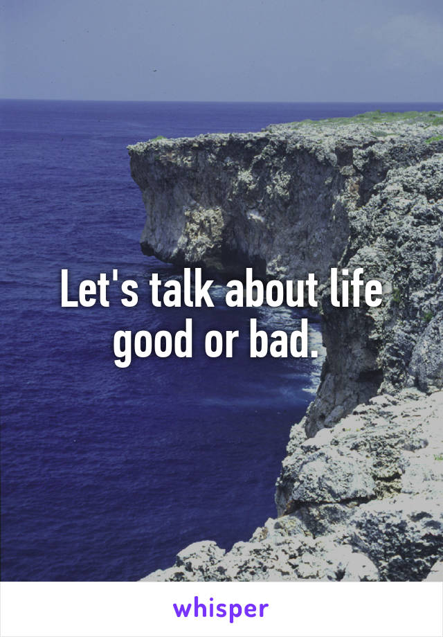 Let's talk about life good or bad. 