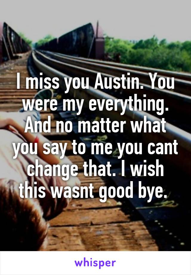 I miss you Austin. You were my everything. And no matter what you say to me you cant change that. I wish this wasnt good bye. 