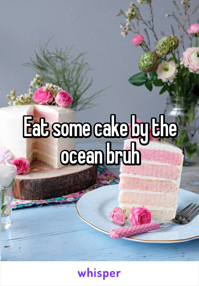 Eat some cake by the ocean bruh