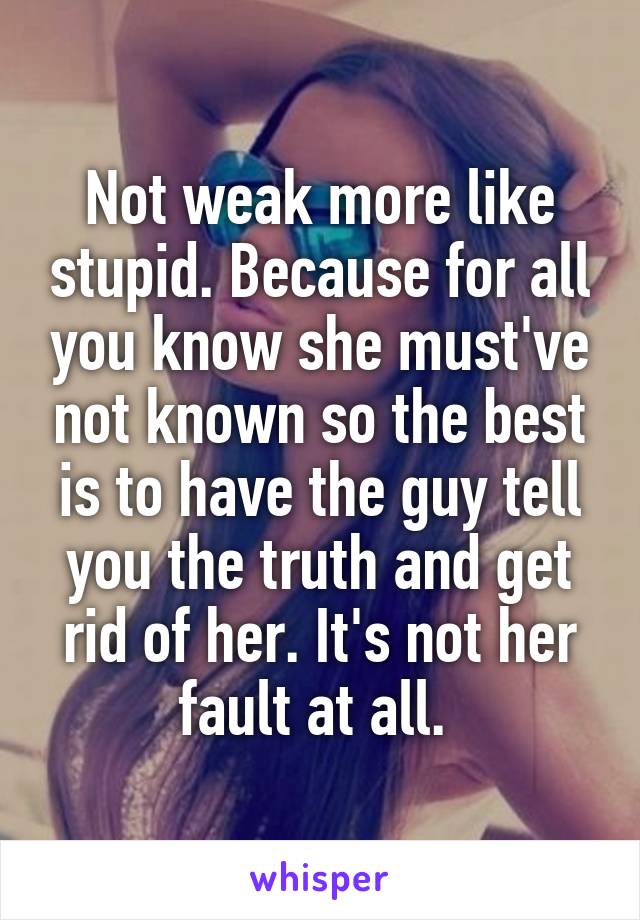 Not weak more like stupid. Because for all you know she must've not known so the best is to have the guy tell you the truth and get rid of her. It's not her fault at all. 