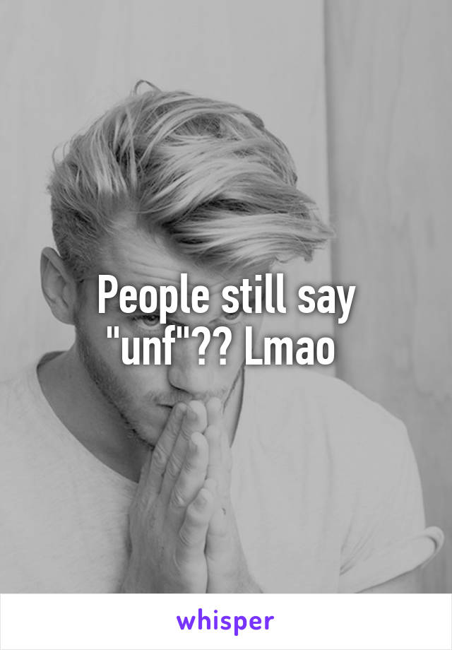 People still say "unf"?? Lmao 