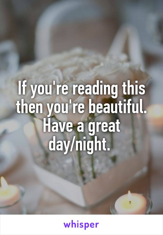 If you're reading this then you're beautiful. Have a great day/night. 