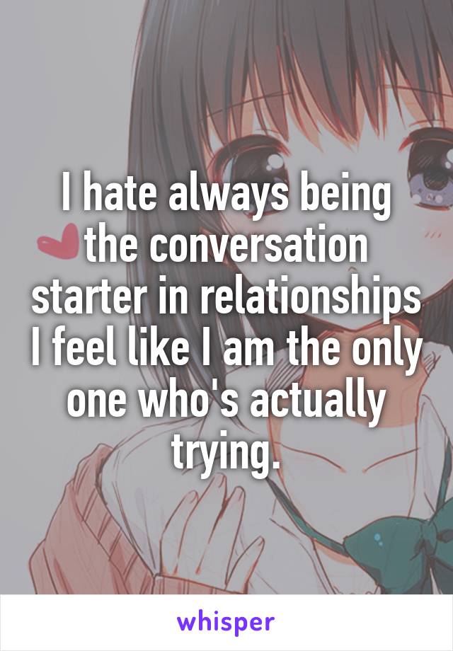 I hate always being the conversation starter in relationships I feel like I am the only one who's actually trying.