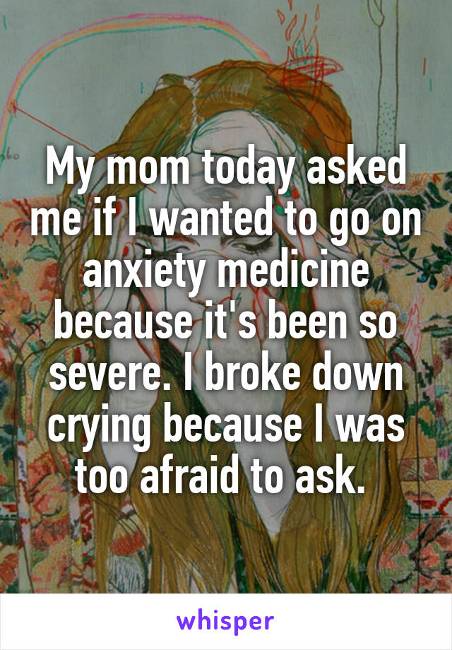 My mom today asked me if I wanted to go on anxiety medicine because it's been so severe. I broke down crying because I was too afraid to ask. 