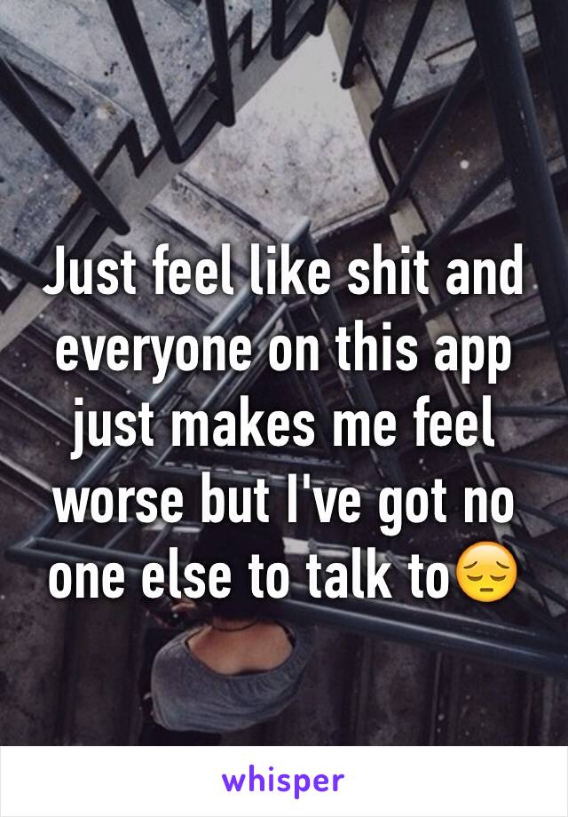 Just feel like shit and everyone on this app just makes me feel worse but I've got no one else to talk to😔