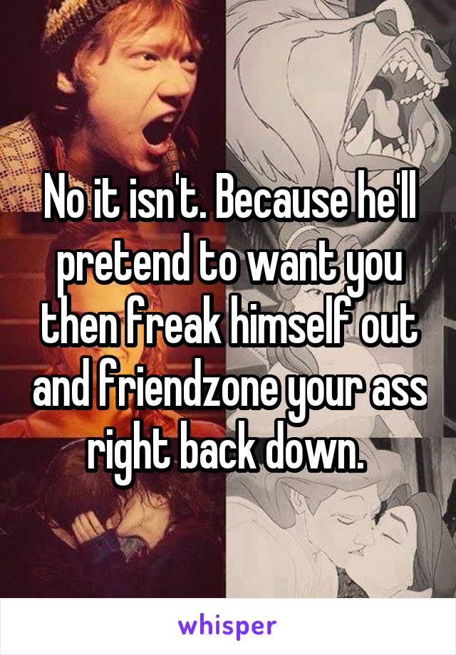 No it isn't. Because he'll pretend to want you then freak himself out and friendzone your ass right back down. 