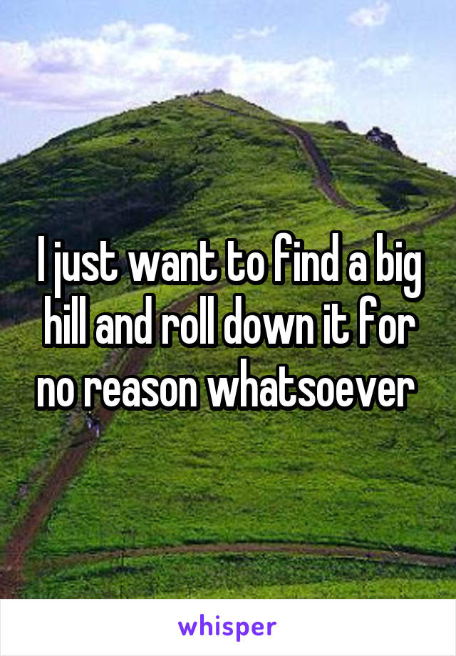 I just want to find a big hill and roll down it for no reason whatsoever 